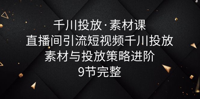 【副业项目6031期】千川投放·素材课：直播间引流短视频千川投放素材与投放策略进阶，9节完整-知行副业网