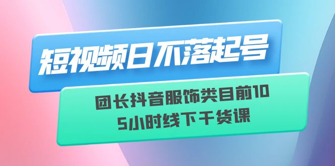 【副业项目6379期】短视频日不落起号【6月11线下课】团长抖音服饰类目前10 5小时线下干货课-知行副业网