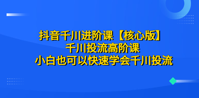 【副业项目6640期】抖音千川进阶课【核心版】 千川投流高阶课 小白也可以快速学会千川投流-知行副业网