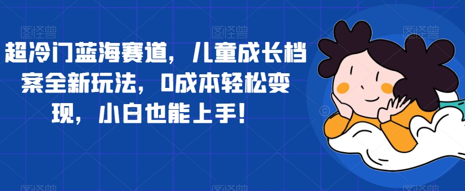 【副业项目7526期】超冷门蓝海赛道，儿童成长档案全新玩法，0成本轻松变现，小白也能上手【揭秘】-知行副业网