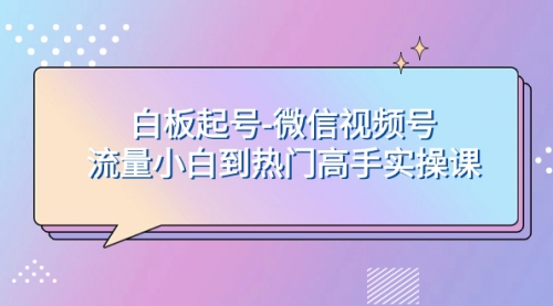 【副业项目8198期】白板起号-微信视频号流量小白到热门高手实操课-知行副业网