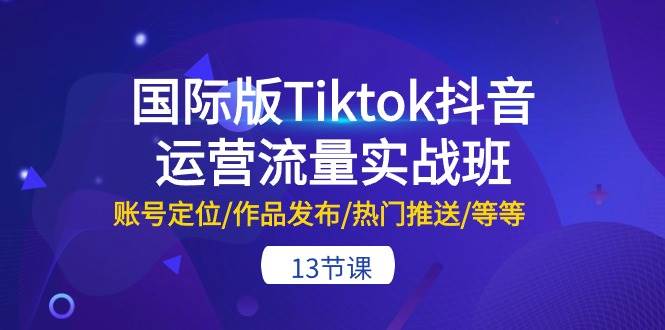 国际版Tiktok抖音运营流量实战班：账号定位/作品发布/热门推送/等等-13节-知行副业网