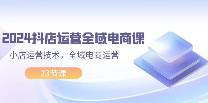 2024抖店运营-全域电商课，小店运营技术，全域电商运营（23节课）-知行副业网