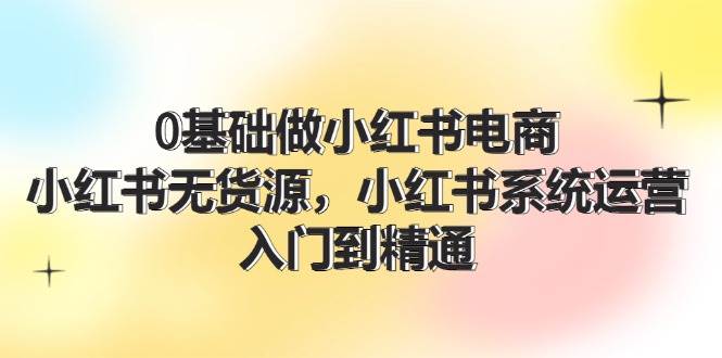 0基础做小红书电商，小红书无货源，小红书系统运营，入门到精通 (70节)-知行副业网