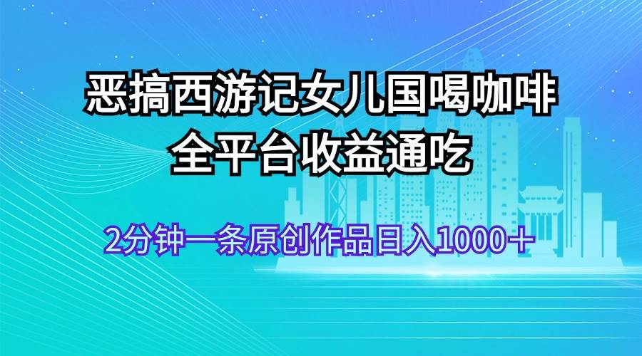 恶搞西游记女儿国喝咖啡 全平台收益通吃 2分钟一条原创作品日入1000＋-知行副业网