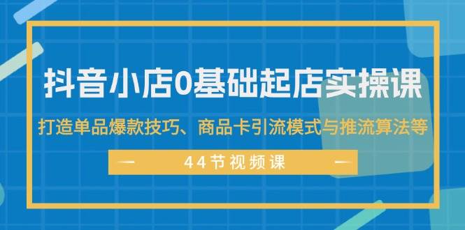 抖音小店0基础起店实操课，打造单品爆款技巧、商品卡引流模式与推流算法等-知行副业网